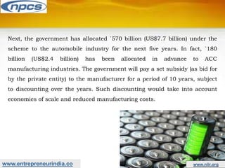 www.entrepreneurindia.co www.niir.org
Next, the government has allocated `570 billion (US$7.7 billion) under the
scheme to the automobile industry for the next five years. In fact, `180
billion (US$2.4 billion) has been allocated in advance to ACC
manufacturing industries. The government will pay a set subsidy (as bid for
by the private entity) to the manufacturer for a period of 10 years, subject
to discounting over the years. Such discounting would take into account
economies of scale and reduced manufacturing costs.
 