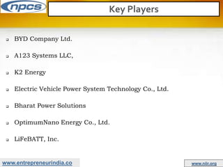 www.entrepreneurindia.co www.niir.org
Key Players
 BYD Company Ltd.
 A123 Systems LLC,
 K2 Energy
 Electric Vehicle Power System Technology Co., Ltd.
 Bharat Power Solutions
 OptimumNano Energy Co., Ltd.
 LiFeBATT, Inc.
 