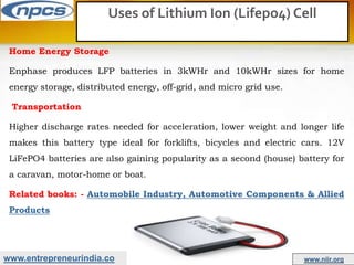 www.entrepreneurindia.co www.niir.org
Uses of Lithium Ion (Lifepo4) Cell
Home Energy Storage
Enphase produces LFP batteries in 3kWHr and 10kWHr sizes for home
energy storage, distributed energy, off-grid, and micro grid use.
Transportation
Higher discharge rates needed for acceleration, lower weight and longer life
makes this battery type ideal for forklifts, bicycles and electric cars. 12V
LiFePO4 batteries are also gaining popularity as a second (house) battery for
a caravan, motor-home or boat.
Related books: - Automobile Industry, Automotive Components & Allied
Products
 