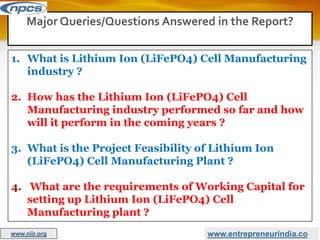 www.entrepreneurindia.co
1. What is Lithium Ion (LiFePO4) Cell Manufacturing
industry ?
2. How has the Lithium Ion (LiFePO4) Cell
Manufacturing industry performed so far and how
will it perform in the coming years ?
3. What is the Project Feasibility of Lithium Ion
(LiFePO4) Cell Manufacturing Plant ?
4. What are the requirements of Working Capital for
setting up Lithium Ion (LiFePO4) Cell
Manufacturing plant ?
Major Queries/Questions Answered in the Report?
www.niir.org
 