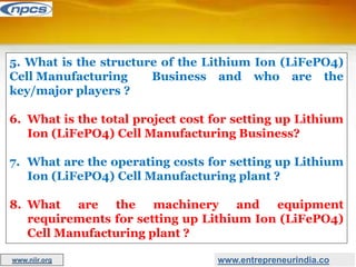 5. What is the structure of the Lithium Ion (LiFePO4)
Cell Manufacturing Business and who are the
key/major players ?
6. What is the total project cost for setting up Lithium
Ion (LiFePO4) Cell Manufacturing Business?
7. What are the operating costs for setting up Lithium
Ion (LiFePO4) Cell Manufacturing plant ?
8. What are the machinery and equipment
requirements for setting up Lithium Ion (LiFePO4)
Cell Manufacturing plant ?
www.entrepreneurindia.co
www.niir.org
 
