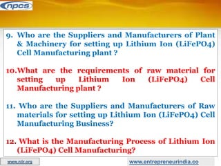 9. Who are the Suppliers and Manufacturers of Plant
& Machinery for setting up Lithium Ion (LiFePO4)
Cell Manufacturing plant ?
10.What are the requirements of raw material for
setting up Lithium Ion (LiFePO4) Cell
Manufacturing plant ?
11. Who are the Suppliers and Manufacturers of Raw
materials for setting up Lithium Ion (LiFePO4) Cell
Manufacturing Business?
12. What is the Manufacturing Process of Lithium Ion
(LiFePO4) Cell Manufacturing?
www.entrepreneurindia.co
www.niir.org
 
