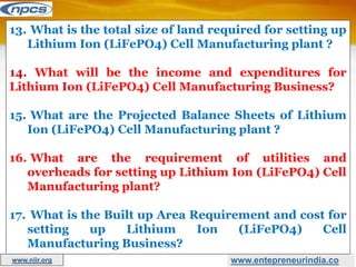 www.entepreneurindia.co
13. What is the total size of land required for setting up
Lithium Ion (LiFePO4) Cell Manufacturing plant ?
14. What will be the income and expenditures for
Lithium Ion (LiFePO4) Cell Manufacturing Business?
15. What are the Projected Balance Sheets of Lithium
Ion (LiFePO4) Cell Manufacturing plant ?
16. What are the requirement of utilities and
overheads for setting up Lithium Ion (LiFePO4) Cell
Manufacturing plant?
17. What is the Built up Area Requirement and cost for
setting up Lithium Ion (LiFePO4) Cell
Manufacturing Business?
www.niir.org
 