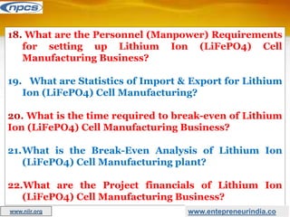 18. What are the Personnel (Manpower) Requirements
for setting up Lithium Ion (LiFePO4) Cell
Manufacturing Business?
19. What are Statistics of Import & Export for Lithium
Ion (LiFePO4) Cell Manufacturing?
20. What is the time required to break-even of Lithium
Ion (LiFePO4) Cell Manufacturing Business?
21.What is the Break-Even Analysis of Lithium Ion
(LiFePO4) Cell Manufacturing plant?
22.What are the Project financials of Lithium Ion
(LiFePO4) Cell Manufacturing Business?
www.entepreneurindia.co
www.niir.org
 
