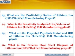 23. What are the Profitability Ratios of Lithium Ion
(LiFePO4) Cell Manufacturing Project?
24. What is the Sensitivity Analysis-Price/Volume of
Lithium Ion (LiFePO4) Cell Manufacturing plant?
25. What are the Projected Pay-Back Period and IRR
of Lithium Ion (LiFePO4) Cell Manufacturing
plant?
26. What is the Process Flow Sheet Diagram of
Lithium Ion (LiFePO4) Cell Manufacturing project?
www.entrepreneurindia.co
www.niir.org
 
