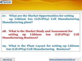 27. What are the Market Opportunities for setting
up Lithium Ion (LiFePO4) Cell Manufacturing
Manufacturing plant?
28. What is the Market Study and Assessment for
setting up Lithium Ion (LiFePO4) Cell
Manufacturing Business?
29. What is the Plant Layout for setting up Lithium
Ion (LiFePO4) Cell Manufacturing Business?
www.entrepreneurindia.co
www.niir.org
 