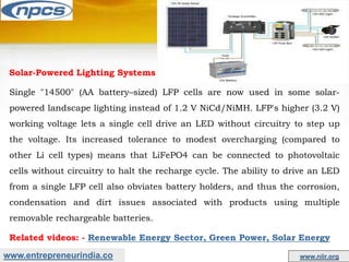 www.entrepreneurindia.co www.niir.org
Solar-Powered Lighting Systems
Single "14500" (AA battery–sized) LFP cells are now used in some solar-
powered landscape lighting instead of 1.2 V NiCd/NiMH. LFP's higher (3.2 V)
working voltage lets a single cell drive an LED without circuitry to step up
the voltage. Its increased tolerance to modest overcharging (compared to
other Li cell types) means that LiFePO4 can be connected to photovoltaic
cells without circuitry to halt the recharge cycle. The ability to drive an LED
from a single LFP cell also obviates battery holders, and thus the corrosion,
condensation and dirt issues associated with products using multiple
removable rechargeable batteries.
Related videos: - Renewable Energy Sector, Green Power, Solar Energy
 