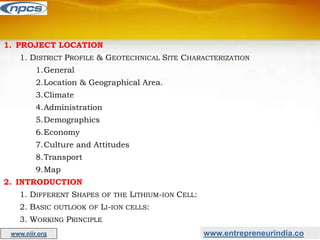 www.entrepreneurindia.co
www.niir.org
1. PROJECT LOCATION
1. DISTRICT PROFILE & GEOTECHNICAL SITE CHARACTERIZATION
1.General
2.Location & Geographical Area.
3.Climate
4.Administration
5.Demographics
6.Economy
7.Culture and Attitudes
8.Transport
9.Map
2. INTRODUCTION
1. DIFFERENT SHAPES OF THE LITHIUM-ION CELL:
2. BASIC OUTLOOK OF LI-ION CELLS:
3. WORKING PRINCIPLE
 