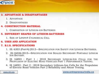 www.entrepreneurindia.co
www.niir.org
3. ADVANTAGE & DISADVANTAGES
1. ADVANTAGE
2. DISADVANTAGES
4. CONSTRUCTION MATERIAL
1. COMPOSITION OF LITHIUM-ION BATTERIES
5. DIFFERENT SHAPES OF LITHIUM-BATTERIES
1. SIZE OF LIFEPO4 CYLINDRICAL CELL
6. USES AND APPLICATION
7. B.I.S. SPECIFICATIONS
1. IS: 6303 (PART4):2013—SPECIFICATION FOR SAFETY FOR LITHIUM BATTERIES.
2. IS:16046:2015—SPECIFICATION FOR SEALED SECONDARY PORTABLE LITHIUM
ION BATTERY.
3. IS 16893 : PART 1 : 2018 SECONDARY LITHIUM-ION CELLS FOR THE
PROPULSION OF ELECTRIC ROAD VEHICLES PART 1 PERFORMANCE TESTING.
4. IS 16893 : Part 2 : 2018 Secondary Lithium-Ion Cells for the Propulsion
of Electric Road Vehicles Part 2 Reliability and Abuse Testing.
 