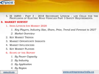 www.entrepreneurindia.co
www.niir.org
5. IS 16893 : PART 3 : 2018 SECONDARY LITHIUM - LON CELLS FOR THE
PROPULSION OF ELECTRIC ROAD VEHICLES PART 3 SAFETY REQUIREMENTS.
8. MARKET SURVEY
1. INDIA LITHIUM ION MARKET 2020
1. Key Players, Industry Size, Share, Price, Trend and Forecast to 2027
2. Market Overview
2. KEY MARKET TRENDS
3. MARKET OPPORTUNITY INSIGHTS
4. MARKET INFLUENCERS
5. KEY MARKET PLAYERS
6. SCOPE OF THE REPORT
1. By Power Capacity
2. By Industry
3. By Application
4. By Region
 