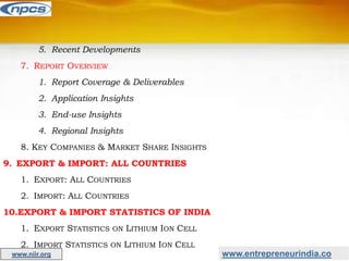 5. Recent Developments
7. REPORT OVERVIEW
1. Report Coverage & Deliverables
2. Application Insights
3. End-use Insights
4. Regional Insights
8. KEY COMPANIES & MARKET SHARE INSIGHTS
9. EXPORT & IMPORT: ALL COUNTRIES
1. EXPORT: ALL COUNTRIES
2. IMPORT: ALL COUNTRIES
10.EXPORT & IMPORT STATISTICS OF INDIA
1. EXPORT STATISTICS ON LITHIUM ION CELL
2. IMPORT STATISTICS ON LITHIUM ION CELL
www.niir.org www.entrepreneurindia.co
 