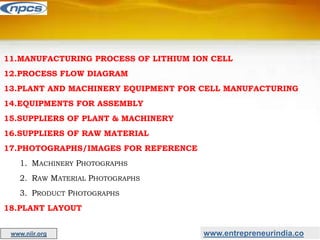 www.entrepreneurindia.co
www.niir.org
11.MANUFACTURING PROCESS OF LITHIUM ION CELL
12.PROCESS FLOW DIAGRAM
13.PLANT AND MACHINERY EQUIPMENT FOR CELL MANUFACTURING
14.EQUIPMENTS FOR ASSEMBLY
15.SUPPLIERS OF PLANT & MACHINERY
16.SUPPLIERS OF RAW MATERIAL
17.PHOTOGRAPHS/IMAGES FOR REFERENCE
1. MACHINERY PHOTOGRAPHS
2. RAW MATERIAL PHOTOGRAPHS
3. PRODUCT PHOTOGRAPHS
18.PLANT LAYOUT
 