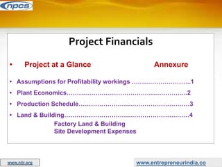 Project Financials
• Project at a Glance Annexure
• Assumptions for Profitability workings ………………………..1
• Plant Economics…………………………………………………..2
• Production Schedule………………………………………………3
• Land & Building……………………………………………….……4
Factory Land & Building
Site Development Expenses
www.entrepreneurindia.co
www.niir.org
 