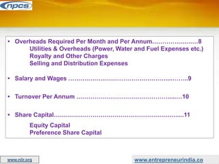 • Overheads Required Per Month and Per Annum………….…….…8
Utilities & Overheads (Power, Water and Fuel Expenses etc.)
Royalty and Other Charges
Selling and Distribution Expenses
• Salary and Wages …………………………………………....……..9
• Turnover Per Annum ……………………………………….....…10
• Share Capital…………………………………………………….....11
Equity Capital
Preference Share Capital
www.entrepreneurindia.co
www.niir.org
 
