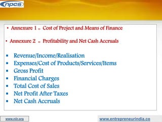• Annexure 1 :: Cost of Project and Means of Finance
• Annexure 2 :: Profitability and Net Cash Accruals
 Revenue/Income/Realisation
 Expenses/Cost of Products/Services/Items
 Gross Profit
 Financial Charges
 Total Cost of Sales
 Net Profit After Taxes
 Net Cash Accruals
www.entrepreneurindia.co
www.niir.org
 