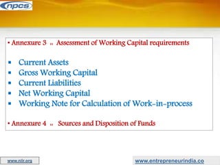 • Annexure 3 :: Assessment of Working Capital requirements
 Current Assets
 Gross Working Capital
 Current Liabilities
 Net Working Capital
 Working Note for Calculation of Work-in-process
• Annexure 4 :: Sources and Disposition of Funds
www.entrepreneurindia.co
www.niir.org
 