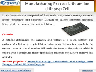 www.entrepreneurindia.co www.niir.org
Manufacturing Process Lithium Ion
(Lifepo4) Cell
Li-ion batteries are composed of four main components namely cathode,
anode, electrolyte, and separator. Lithium-ion battery generates electricity
because of continuous reactions of lithium.
Cathode
A cathode determines the capacity and voltage of a Li-ion battery. The
cathode of a Li-ion battery is lithium oxide, since lithium is unstable in the
element form. A thin aluminium foil holds the frame of the cathode, which is
coated with a compound made up of active material, conductive additive and
a binder.
Related projects: - Renewable Energy, Non-conventional Energy, Solar
Energy, Biofuel, Biomass Projects
 