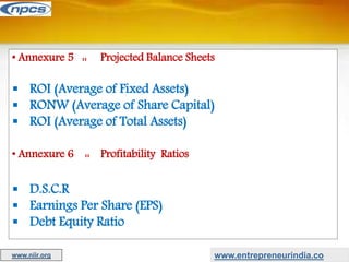 • Annexure 5 :: Projected Balance Sheets
 ROI (Average of Fixed Assets)
 RONW (Average of Share Capital)
 ROI (Average of Total Assets)
• Annexure 6 :: Profitability Ratios
 D.S.C.R
 Earnings Per Share (EPS)
 Debt Equity Ratio
www.entrepreneurindia.co
www.niir.org
 