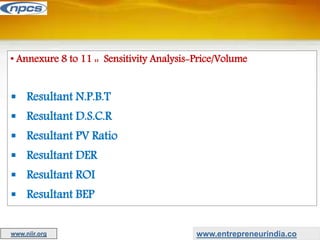• Annexure 8 to 11 :: Sensitivity Analysis-Price/Volume
 Resultant N.P.B.T
 Resultant D.S.C.R
 Resultant PV Ratio
 Resultant DER
 Resultant ROI
 Resultant BEP
www.entrepreneurindia.co
www.niir.org
 