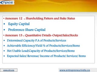 • Annexure 12 :: Shareholding Pattern and Stake Status
 Equity Capital
 Preference Share Capital
• Annexure 13 :: Quantitative Details-Output/Sales/Stocks
 Determined Capacity P.A of Products/Services
 Achievable Efficiency/Yield % of Products/Services/Items
 Net Usable Load/Capacity of Products/Services/Items
 Expected Sales/ Revenue/ Income of Products/ Services/ Items
www.entrepreneurindia.co
www.niir.org
 