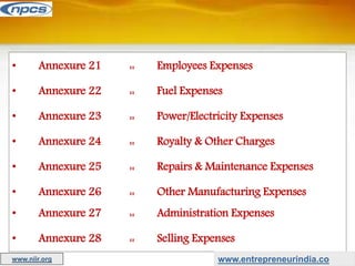 • Annexure 21 :: Employees Expenses
• Annexure 22 :: Fuel Expenses
• Annexure 23 :: Power/Electricity Expenses
• Annexure 24 :: Royalty & Other Charges
• Annexure 25 :: Repairs & Maintenance Expenses
• Annexure 26 :: Other Manufacturing Expenses
• Annexure 27 :: Administration Expenses
• Annexure 28 :: Selling Expenses
www.entrepreneurindia.co
www.niir.org
 
