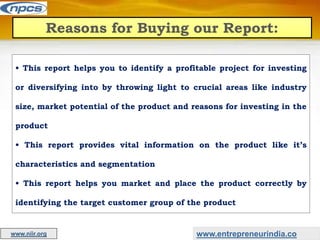 Reasons for Buying our Report:
• This report helps you to identify a profitable project for investing
or diversifying into by throwing light to crucial areas like industry
size, market potential of the product and reasons for investing in the
product
• This report provides vital information on the product like it’s
characteristics and segmentation
• This report helps you market and place the product correctly by
identifying the target customer group of the product
www.entrepreneurindia.co
www.niir.org
 
