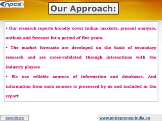 Our Approach:
• Our research reports broadly cover Indian markets, present analysis,
outlook and forecast for a period of five years.
• The market forecasts are developed on the basis of secondary
research and are cross-validated through interactions with the
industry players
• We use reliable sources of information and databases. And
information from such sources is processed by us and included in the
report
www.entrepreneurindia.co
www.niir.org
 