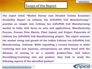 Scope of the Report
The report titled “Market Survey cum Detailed Techno Economic
Feasibility Report on Lithium Ion (LiFePO4) Cell Manufacturing.”
provides an insight into Lithium Ion (LiFePO4) Cell Manufacturing
market in India with focus on uses and applications, Manufacturing
Process, Process Flow Sheets, Plant Layout and Project Financials of
Lithium Ion (LiFePO4) Cell Manufacturing project. The report assesses
the market sizing and growth of the Indian Lithium Ion (LiFePO4) Cell
Manufacturing Industry. While expanding a current business or while
venturing into new business, entrepreneurs are often faced with the
dilemma of zeroing in on a suitable product/line. And before
diversifying/venturing into any product, they wish to study the
following aspects of the identified product:
www.entrepreneurindia.co
www.niir.org
 