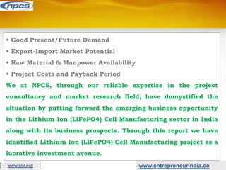 • Good Present/Future Demand
• Export-Import Market Potential
• Raw Material & Manpower Availability
• Project Costs and Payback Period
We at NPCS, through our reliable expertise in the project
consultancy and market research field, have demystified the
situation by putting forward the emerging business opportunity
in the Lithium Ion (LiFePO4) Cell Manufacturing sector in India
along with its business prospects. Through this report we have
identified Lithium Ion (LiFePO4) Cell Manufacturing project as a
lucrative investment avenue.
www.entrepreneurindia.co
www.niir.org
 