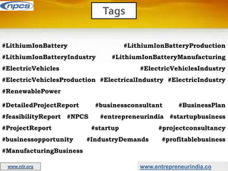 Tags
www.entrepreneurindia.co
www.niir.org
#LithiumIonBattery #LithiumIonBatteryProduction
#LithiumIonBatteryIndustry #LithiumIonBatteryManufacturing
#ElectricVehicles #ElectricVehiclesIndustry
#ElectricVehiclesProduction #ElectricalIndustry #ElectricIndustry
#RenewablePower
#DetailedProjectReport #businessconsultant #BusinessPlan
#feasibilityReport #NPCS #entrepreneurindia #startupbusiness
#ProjectReport #startup #projectconsultancy
#businessopportunity #IndustryDemands #profitablebusiness
#ManufacturingBusiness
 