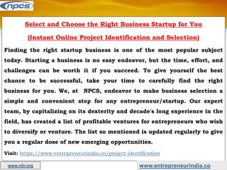 Select and Choose the Right Business Startup for You
(Instant Online Project Identification and Selection)
Finding the right startup business is one of the most popular subject
today. Starting a business is no easy endeavor, but the time, effort, and
challenges can be worth it if you succeed. To give yourself the best
chance to be successful, take your time to carefully find the right
business for you. We, at NPCS, endeavor to make business selection a
simple and convenient step for any entrepreneur/startup. Our expert
team, by capitalizing on its dexterity and decade's long experience in the
field, has created a list of profitable ventures for entrepreneurs who wish
to diversify or venture. The list so mentioned is updated regularly to give
you a regular dose of new emerging opportunities.
Visit: https://www.entrepreneurindia.co/project-identification
www.entrepreneurindia.co
www.niir.org
 
