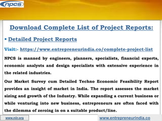 Download Complete List of Project Reports:
 Detailed Project Reports
Visit:- https://www.entrepreneurindia.co/complete-project-list
NPCS is manned by engineers, planners, specialists, financial experts,
economic analysts and design specialists with extensive experience in
the related industries.
Our Market Survey cum Detailed Techno Economic Feasibility Report
provides an insight of market in India. The report assesses the market
sizing and growth of the Industry. While expanding a current business or
while venturing into new business, entrepreneurs are often faced with
the dilemma of zeroing in on a suitable product/line.
www.entrepreneurindia.co
www.niir.org
 
