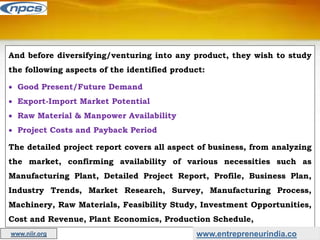 And before diversifying/venturing into any product, they wish to study
the following aspects of the identified product:
 Good Present/Future Demand
 Export-Import Market Potential
 Raw Material & Manpower Availability
 Project Costs and Payback Period
The detailed project report covers all aspect of business, from analyzing
the market, confirming availability of various necessities such as
Manufacturing Plant, Detailed Project Report, Profile, Business Plan,
Industry Trends, Market Research, Survey, Manufacturing Process,
Machinery, Raw Materials, Feasibility Study, Investment Opportunities,
Cost and Revenue, Plant Economics, Production Schedule,
www.entrepreneurindia.co
www.niir.org
 