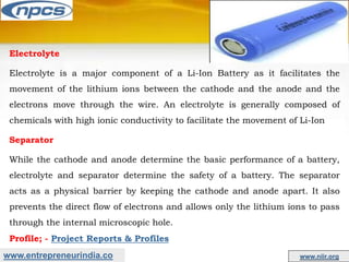 www.entrepreneurindia.co www.niir.org
Electrolyte
Electrolyte is a major component of a Li-Ion Battery as it facilitates the
movement of the lithium ions between the cathode and the anode and the
electrons move through the wire. An electrolyte is generally composed of
chemicals with high ionic conductivity to facilitate the movement of Li-Ion
Separator
While the cathode and anode determine the basic performance of a battery,
electrolyte and separator determine the safety of a battery. The separator
acts as a physical barrier by keeping the cathode and anode apart. It also
prevents the direct flow of electrons and allows only the lithium ions to pass
through the internal microscopic hole.
Profile; - Project Reports & Profiles
 
