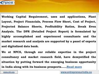 Working Capital Requirement, uses and applications, Plant
Layout, Project Financials, Process Flow Sheet, Cost of Project,
Projected Balance Sheets, Profitability Ratios, Break Even
Analysis. The DPR (Detailed Project Report) is formulated by
highly accomplished and experienced consultants and the
market research and analysis are supported by a panel of experts
and digitalized data bank.
We at NPCS, through our reliable expertise in the project
consultancy and market research field, have demystified the
situation by putting forward the emerging business opportunity
in India along with its business prospects……Read more
www.entrepreneurindia.co
www.niir.org
 