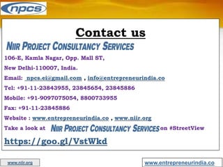 Contact us
106-E, Kamla Nagar, Opp. Mall ST,
New Delhi-110007, India.
Email: npcs.ei@gmail.com , info@entrepreneurindia.co
Tel: +91-11-23843955, 23845654, 23845886
Mobile: +91-9097075054, 8800733955
Fax: +91-11-23845886
Website : www.entrepreneurindia.co , www.niir.org
Take a look at on #StreetView
https://goo.gl/VstWkd
www.entrepreneurindia.co
www.niir.org
 