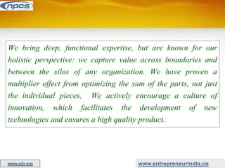We bring deep, functional expertise, but are known for our
holistic perspective: we capture value across boundaries and
between the silos of any organization. We have proven a
multiplier effect from optimizing the sum of the parts, not just
the individual pieces. We actively encourage a culture of
innovation, which facilitates the development of new
technologies and ensures a high quality product.
www.entrepreneurindia.co
www.niir.org
 