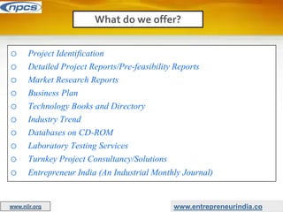 o Project Identification
o Detailed Project Reports/Pre-feasibility Reports
o Market Research Reports
o Business Plan
o Technology Books and Directory
o Industry Trend
o Databases on CD-ROM
o Laboratory Testing Services
o Turnkey Project Consultancy/Solutions
o Entrepreneur India (An Industrial Monthly Journal)
What do we offer?
www.entrepreneurindia.co
www.niir.org
 