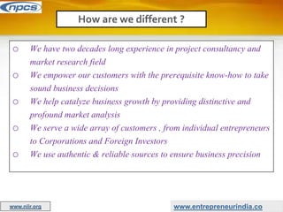 o We have two decades long experience in project consultancy and
market research field
o We empower our customers with the prerequisite know-how to take
sound business decisions
o We help catalyze business growth by providing distinctive and
profound market analysis
o We serve a wide array of customers , from individual entrepreneurs
to Corporations and Foreign Investors
o We use authentic & reliable sources to ensure business precision
How are we different ?
www.entrepreneurindia.co
www.niir.org
 