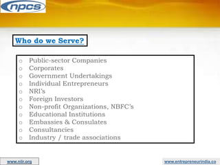 Who do we Serve?
o Public-sector Companies
o Corporates
o Government Undertakings
o Individual Entrepreneurs
o NRI’s
o Foreign Investors
o Non-profit Organizations, NBFC’s
o Educational Institutions
o Embassies & Consulates
o Consultancies
o Industry / trade associations
www.entrepreneurindia.co
www.niir.org
 