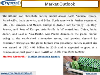 www.entrepreneurindia.co www.niir.org
Market Outlook
The lithium iron phosphate battery market across North America, Europe,
Asia-Pacific, Latin America, and MEA. North America is further segmented
into U.S., Canada, and Mexico. Europe is divided into Germany, UK, Italy,
France, and Rest of Europe. Asia-Pacific is bifurcated into China, India,
Japan, and Rest of Asia-Pacific. Asia-Pacific dominated the global market
owing to the established automotive sector, and growing demand for
consumer electronics. The global lithium iron phosphate battery market size
was valued at USD 4.91 billion in 2019 and is expected to grow at a
compound annual growth rate (CAGR) of 15.2% from 2020 to 2027.
Market Research; - Market Research Report
 