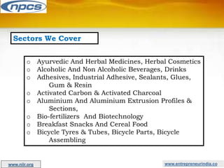 Sectors We Cover
o Ayurvedic And Herbal Medicines, Herbal Cosmetics
o Alcoholic And Non Alcoholic Beverages, Drinks
o Adhesives, Industrial Adhesive, Sealants, Glues,
Gum & Resin
o Activated Carbon & Activated Charcoal
o Aluminium And Aluminium Extrusion Profiles &
Sections,
o Bio-fertilizers And Biotechnology
o Breakfast Snacks And Cereal Food
o Bicycle Tyres & Tubes, Bicycle Parts, Bicycle
Assembling
www.entrepreneurindia.co
www.niir.org
 
