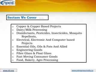 Sectors We Cover Cont…
o Copper & Copper Based Projects
o Dairy/Milk Processing
o Disinfectants, Pesticides, Insecticides, Mosquito
Repellents,
o Electrical, Electronic And Computer based
Projects
o Essential Oils, Oils & Fats And Allied
o Engineering Goods
o Fibre Glass & Float Glass
o Fast Moving Consumer Goods
o Food, Bakery, Agro Processing
www.entreprneurindia.co
www.niir.org
 