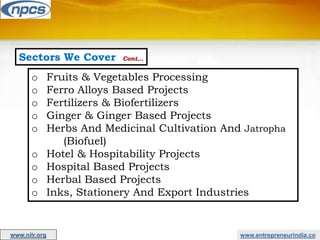 Sectors We Cover Cont…
o Fruits & Vegetables Processing
o Ferro Alloys Based Projects
o Fertilizers & Biofertilizers
o Ginger & Ginger Based Projects
o Herbs And Medicinal Cultivation And Jatropha
(Biofuel)
o Hotel & Hospitability Projects
o Hospital Based Projects
o Herbal Based Projects
o Inks, Stationery And Export Industries
www.entrepreneurindia.co
www.niir.org
 