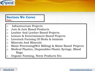 Sectors We Cover
Cont…
o Infrastructure Projects
o Jute & Jute Based Products
o Leather And Leather Based Projects
o Leisure & Entertainment Based Projects
o Livestock Farming Of Birds & Animals
o Minerals And Minerals
o Maize Processing(Wet Milling) & Maize Based Projects
o Medical Plastics, Disposables Plastic Syringe, Blood
Bags
o Organic Farming, Neem Products Etc.
www.entrepreneurindia.co
www.niir.org
 