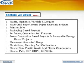 Sectors We Cover Cont…
o Paints, Pigments, Varnish & Lacquer
o Paper And Paper Board, Paper Recycling Projects
o Printing Inks
o Packaging Based Projects
o Perfumes, Cosmetics And Flavours
o Power Generation Based Projects & Renewable Energy
Based Projects
o Pharmaceuticals And Drugs
o Plantations, Farming And Cultivations
o Plastic Film, Plastic Waste And Plastic Compounds
o Plastic, PVC, PET, HDPE, LDPE Etc.
www.entrepreneurindia.co
www.niir.org
 