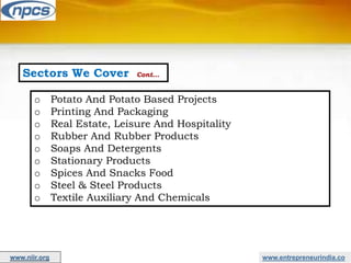 Sectors We Cover Cont…
o Potato And Potato Based Projects
o Printing And Packaging
o Real Estate, Leisure And Hospitality
o Rubber And Rubber Products
o Soaps And Detergents
o Stationary Products
o Spices And Snacks Food
o Steel & Steel Products
o Textile Auxiliary And Chemicals
www.entrepreneurindia.co
www.niir.org
 