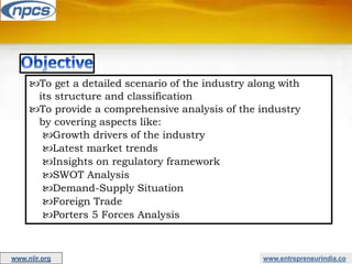 www.entrepreneurindia.co
To get a detailed scenario of the industry along with
its structure and classification
To provide a comprehensive analysis of the industry
by covering aspects like:
Growth drivers of the industry
Latest market trends
Insights on regulatory framework
SWOT Analysis
Demand-Supply Situation
Foreign Trade
Porters 5 Forces Analysis
www.niir.org
 
