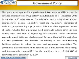 www.entrepreneurindia.co www.niir.org
Government Policy
The government approved the production-linked incentive (PLI) scheme in
advance chemistry cell (ACC) battery manufacturing on 11 November 2020
in addition to 10 other sectors. The scheme's battery policy aims to make
manufacturers globally competitive, boost exports, achieve economies of
scale and produce cutting edge products. This is an effort to promote the use
of electric vehicles (EV), which have faced headwinds in India given the high
battery costs and lack of supporting infrastructure. Indian companies
generally import batteries, which account for more than half the cost of an
EV. The government has proposed the building of local manufacturing
facilities, seeking to reduce the cost and encourage competition. The
government has demonstrated its desire to push India towards clean energy
and transportation, exemplified by the ambitious target of 450 GW of
renewable power generation by 2020.
 