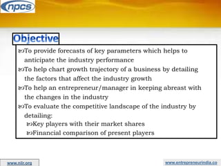 www.entrepreneurindia.co
To provide forecasts of key parameters which helps to
anticipate the industry performance
To help chart growth trajectory of a business by detailing
the factors that affect the industry growth
To help an entrepreneur/manager in keeping abreast with
the changes in the industry
To evaluate the competitive landscape of the industry by
detailing:
Key players with their market shares
Financial comparison of present players
www.niir.org
 